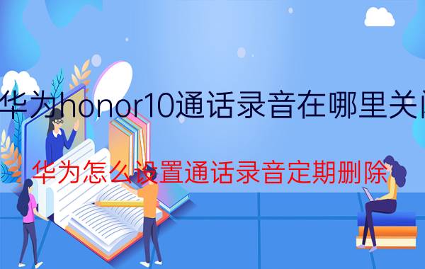 华为honor10通话录音在哪里关闭 华为怎么设置通话录音定期删除？